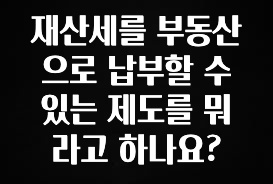 재산세를 부동산으로 납부할 수 있는 제도를 뭐라고 하나요?